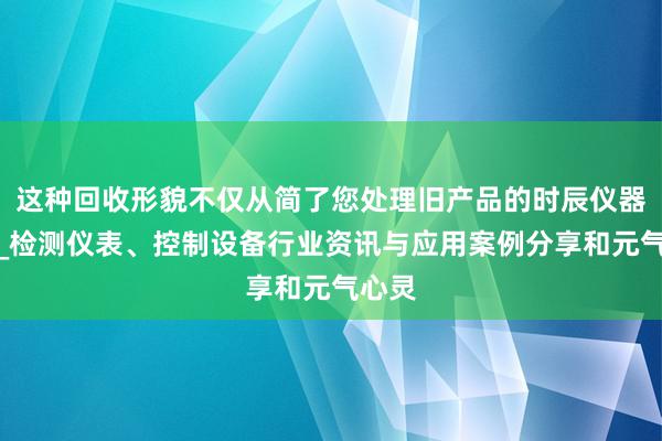 这种回收形貌不仅从简了您处理旧产品的时辰仪器世界_检测仪表、控制设备行业资讯与应用案例分享和元气心灵